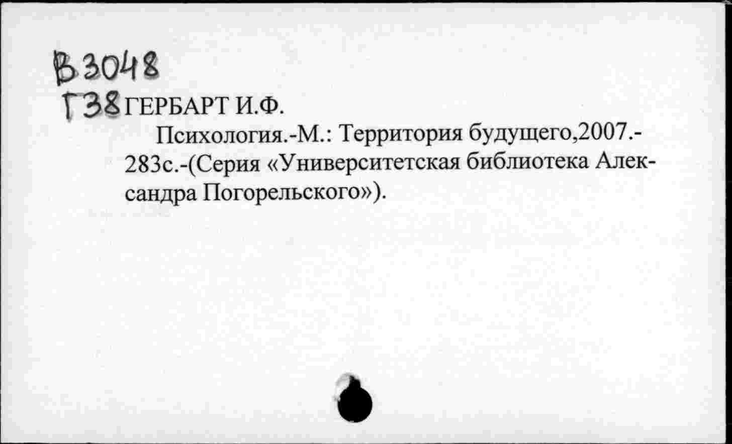 ﻿£>304«
УЗ^ГЕРБАРТ И.Ф.
Психология.-М.: Территория будущего,2007.-283с.-(Серия «Университетская библиотека Александра Погорельского»).